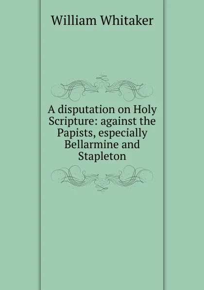 Обложка книги A disputation on Holy Scripture: against the Papists, especially Bellarmine and Stapleton, William Whitaker