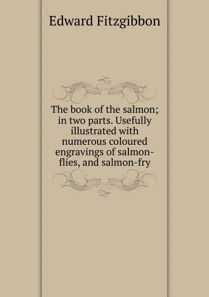 Обложка книги The book of the salmon; in two parts. Usefully illustrated with numerous coloured engravings of salmon-flies, and salmon-fry, Edward Fitzgibbon