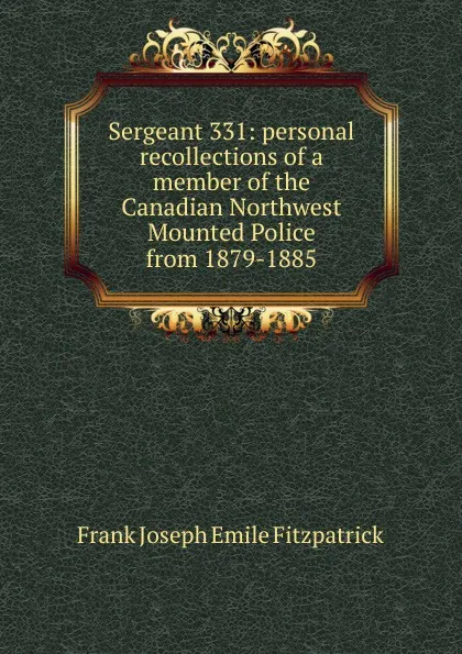 Обложка книги Sergeant 331: personal recollections of a member of the Canadian Northwest Mounted Police from 1879-1885, Frank Joseph Emile Fitzpatrick