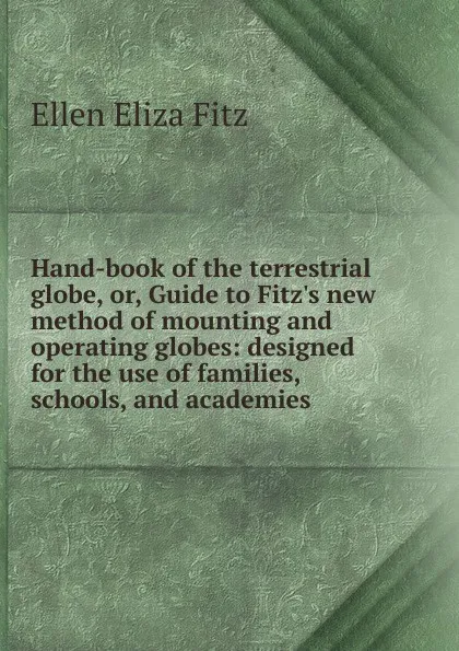 Обложка книги Hand-book of the terrestrial globe, or, Guide to Fitz.s new method of mounting and operating globes: designed for the use of families, schools, and academies, Ellen Eliza Fitz