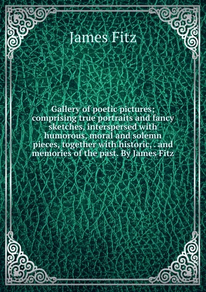 Обложка книги Gallery of poetic pictures; comprising true portraits and fancy sketches, interspersed with humorous, moral and solemn pieces, together with historic, . and memories of the past. By James Fitz, James Fitz