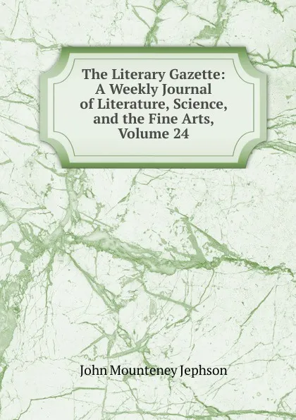 Обложка книги The Literary Gazette: A Weekly Journal of Literature, Science, and the Fine Arts, Volume 24, John Mounteney Jephson