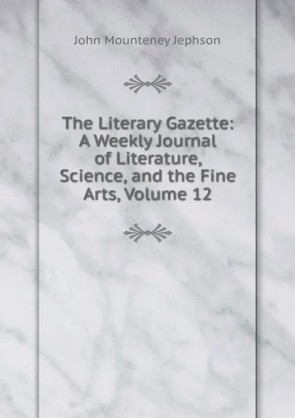 Обложка книги The Literary Gazette: A Weekly Journal of Literature, Science, and the Fine Arts, Volume 12, John Mounteney Jephson