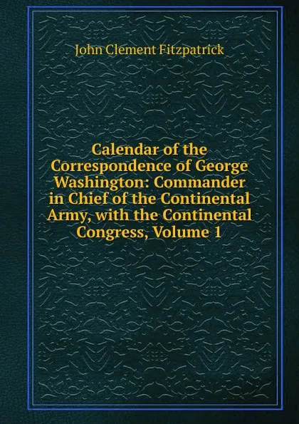 Обложка книги Calendar of the Correspondence of George Washington: Commander in Chief of the Continental Army, with the Continental Congress, Volume 1, John Clement Fitzpatrick