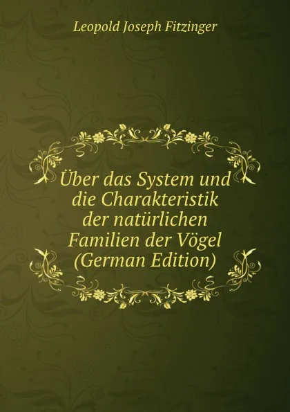 Обложка книги Uber das System und die Charakteristik der naturlichen Familien der Vogel (German Edition), Leopold Joseph Fitzinger