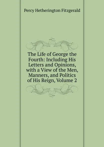 Обложка книги The Life of George the Fourth: Including His Letters and Opinions, with a View of the Men, Manners, and Politics of His Reign, Volume 2, Fitzgerald Percy Hetherington