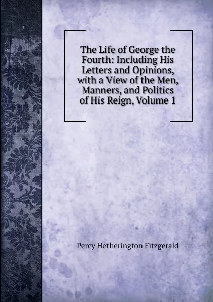 Обложка книги The Life of George the Fourth: Including His Letters and Opinions, with a View of the Men, Manners, and Politics of His Reign, Volume 1, Fitzgerald Percy Hetherington
