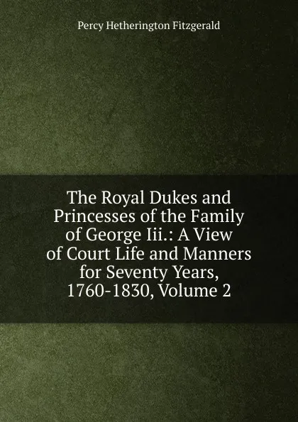 Обложка книги The Royal Dukes and Princesses of the Family of George Iii.: A View of Court Life and Manners for Seventy Years, 1760-1830, Volume 2, Fitzgerald Percy Hetherington