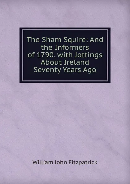 Обложка книги The Sham Squire: And the Informers of 1790. with Jottings About Ireland Seventy Years Ago, Fitzpatrick William John