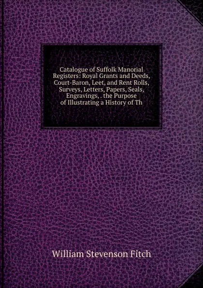 Обложка книги Catalogue of Suffolk Manorial Registers: Royal Grants and Deeds, Court-Baron, Leet, and Rent Rolls, Surveys, Letters, Papers, Seals, Engravings, . the Purpose of Illustrating a History of Th, William Stevenson Fitch