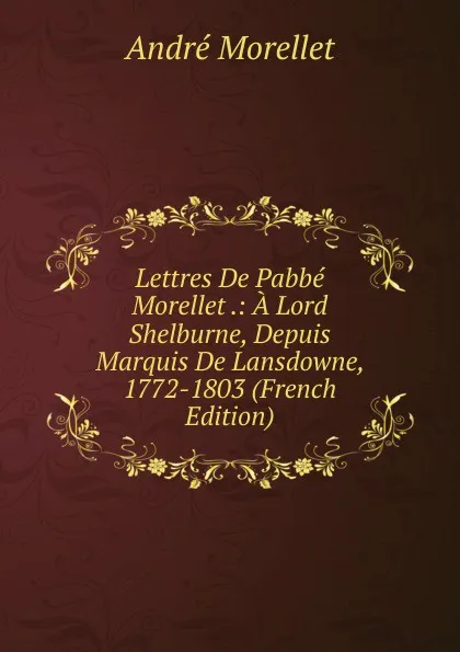 Обложка книги Lettres De Pabbe Morellet .: A Lord Shelburne, Depuis Marquis De Lansdowne, 1772-1803 (French Edition), André Morellet