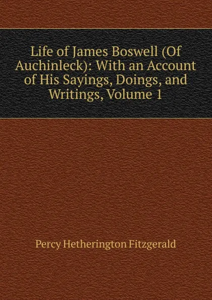 Обложка книги Life of James Boswell (Of Auchinleck): With an Account of His Sayings, Doings, and Writings, Volume 1, Fitzgerald Percy Hetherington