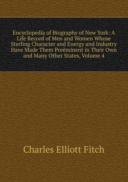 Обложка книги Encyclopedia of Biography of New York: A Life Record of Men and Women Whose Sterling Character and Energy and Industry Have Made Them Preeminent in Their Own and Many Other States, Volume 4, Charles Elliott Fitch