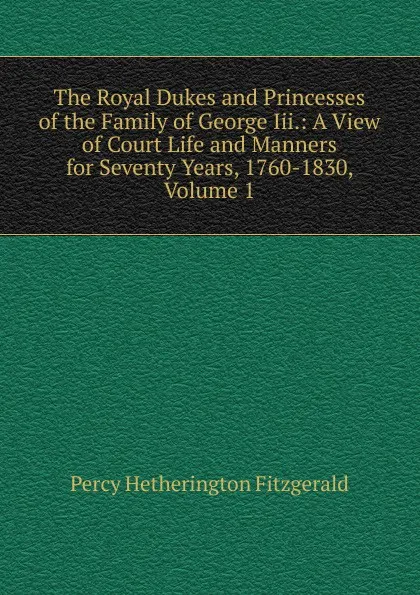 Обложка книги The Royal Dukes and Princesses of the Family of George Iii.: A View of Court Life and Manners for Seventy Years, 1760-1830, Volume 1, Fitzgerald Percy Hetherington