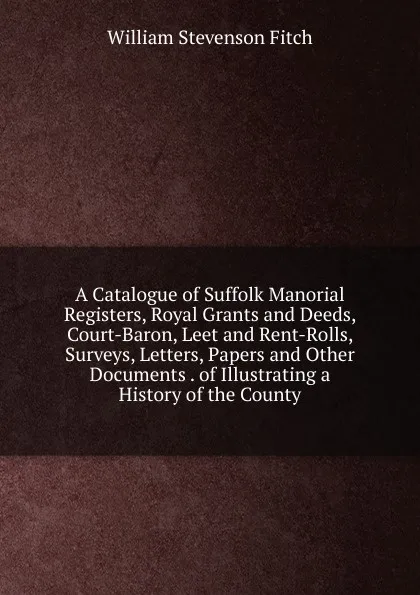 Обложка книги A Catalogue of Suffolk Manorial Registers, Royal Grants and Deeds, Court-Baron, Leet and Rent-Rolls, Surveys, Letters, Papers and Other Documents . of Illustrating a History of the County, William Stevenson Fitch