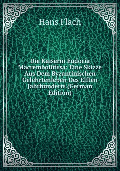 Обложка книги Die Kaiserin Eudocia Macrembolitissa: Eine Skizze Aus Dem Byzantinischen Gelehrtenleben Des Elften Jahrhunderts (German Edition), Hans Flach