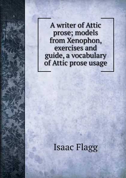 Обложка книги A writer of Attic prose; models from Xenophon, exercises and guide, a vocabulary of Attic prose usage, Isaac Flagg