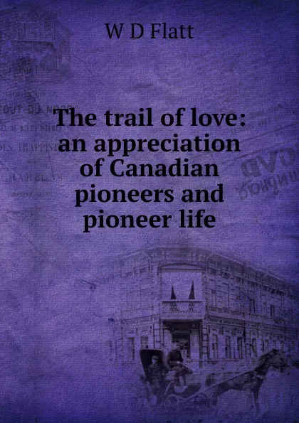 Обложка книги The trail of love: an appreciation of Canadian pioneers and pioneer life, W D Flatt