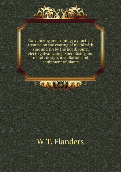 Обложка книги Galvanizing and tinning; a practical treatise on the coating of metal with zinc and tin by the hot dipping, electo galvanizaing, Sheradizing and metal . design, installation and equipment of plants, W T. Flanders