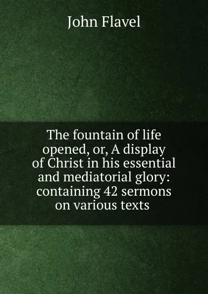 Обложка книги The fountain of life opened, or, A display of Christ in his essential and mediatorial glory: containing 42 sermons on various texts ., John Flavel