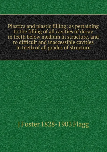 Обложка книги Plastics and plastic filling; as pertaining to the filling of all cavities of decay in teeth below medium in structure, and to difficult and inaccessible cavities in teeth of all grades of structure, J Foster 1828-1903 Flagg