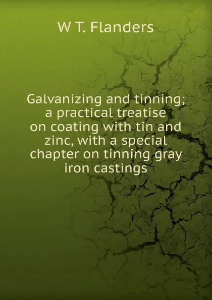 Обложка книги Galvanizing and tinning; a practical treatise on coating with tin and zinc, with a special chapter on tinning gray iron castings, W T. Flanders