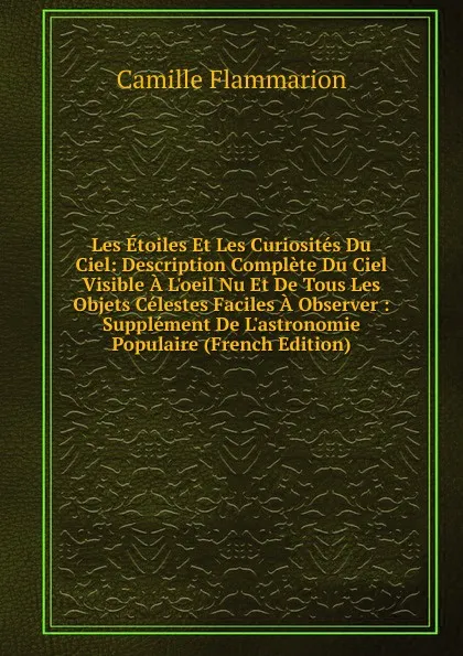 Обложка книги Les Etoiles Et Les Curiosites Du Ciel: Description Complete Du Ciel Visible A L.oeil Nu Et De Tous Les Objets Celestes Faciles A Observer : Supplement De L.astronomie Populaire (French Edition), Flammarion Camille