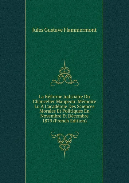 Обложка книги La Reforme Judiciaire Du Chancelier Maupeou: Memoire Lu A L.academie Des Sciences Morales Et Politiques En Novembre Et Decembre 1879 (French Edition), Jules Gustave Flammermont