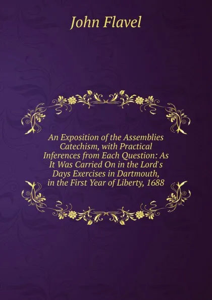 Обложка книги An Exposition of the Assemblies Catechism, with Practical Inferences from Each Question: As It Was Carried On in the Lord.s Days Exercises in Dartmouth, in the First Year of Liberty, 1688, John Flavel