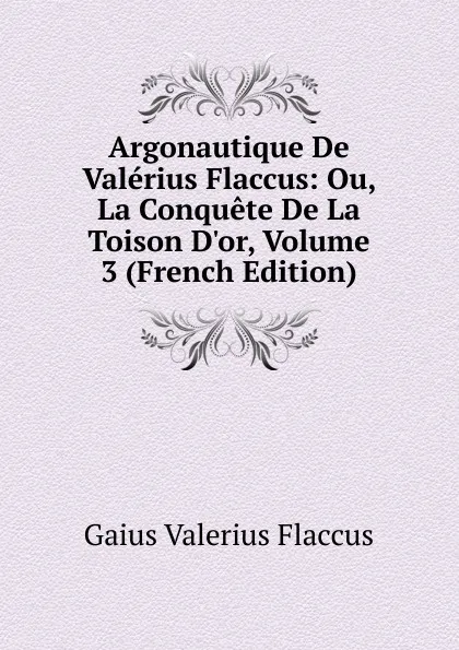 Обложка книги Argonautique De Valerius Flaccus: Ou, La Conquete De La Toison D.or, Volume 3 (French Edition), Gaius Valerius Flaccus