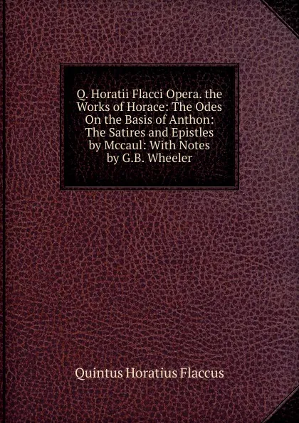 Обложка книги Q. Horatii Flacci Opera. the Works of Horace: The Odes On the Basis of Anthon: The Satires and Epistles by Mccaul: With Notes by G.B. Wheeler, Flaccus Quintus Horatius