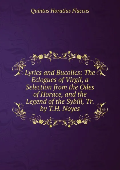 Обложка книги Lyrics and Bucolics: The Eclogues of Virgil, a Selection from the Odes of Horace, and the Legend of the Sybill, Tr. by T.H. Noyes, Flaccus Quintus Horatius