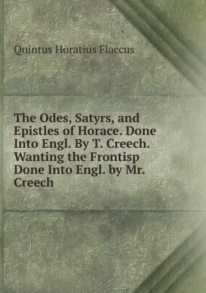 Обложка книги The Odes, Satyrs, and Epistles of Horace. Done Into Engl. By T. Creech. Wanting the Frontisp Done Into Engl. by Mr. Creech, Flaccus Quintus Horatius