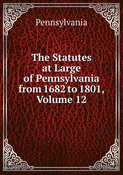 Обложка книги The Statutes at Large of Pennsylvania from 1682 to 1801, Volume 12, Pennsylvania