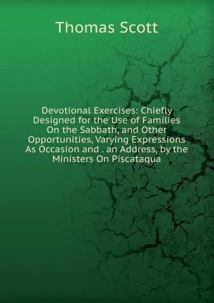 Обложка книги Devotional Exercises: Chiefly Designed for the Use of Families On the Sabbath, and Other Opportunities, Varying Expressions As Occasion and . an Address, by the Ministers On Piscataqua, Thomas Scott