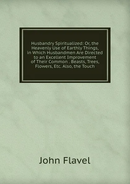 Обложка книги Husbandry Spiritualized: Or, the Heavenly Use of Earthly Things, in Which Husbandmen Are Directed to an Excellent Improvement of Their Common . Beasts, Trees, Flowers, Etc. Also, the Touch, John Flavel