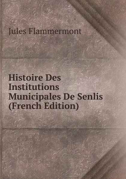 Обложка книги Histoire Des Institutions Municipales De Senlis (French Edition), Jules Flammermont