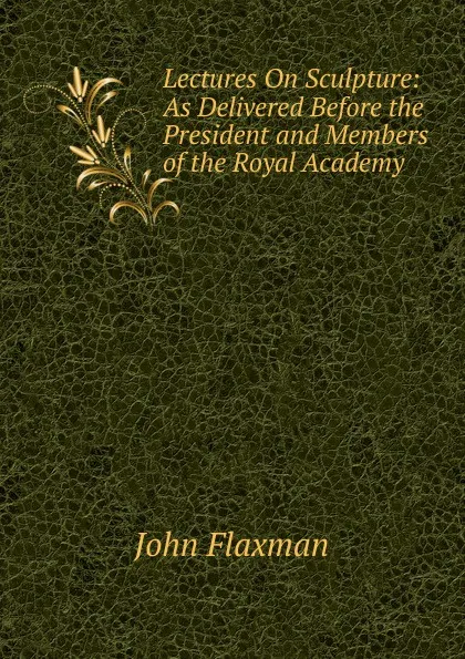 Обложка книги Lectures On Sculpture: As Delivered Before the President and Members of the Royal Academy, John Flaxman