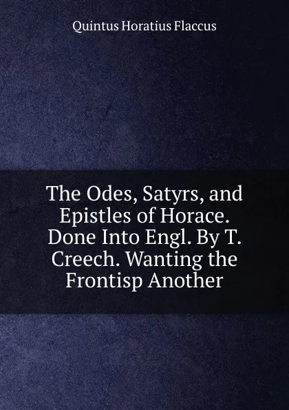 Обложка книги The Odes, Satyrs, and Epistles of Horace. Done Into Engl. By T. Creech. Wanting the Frontisp Another, Flaccus Quintus Horatius