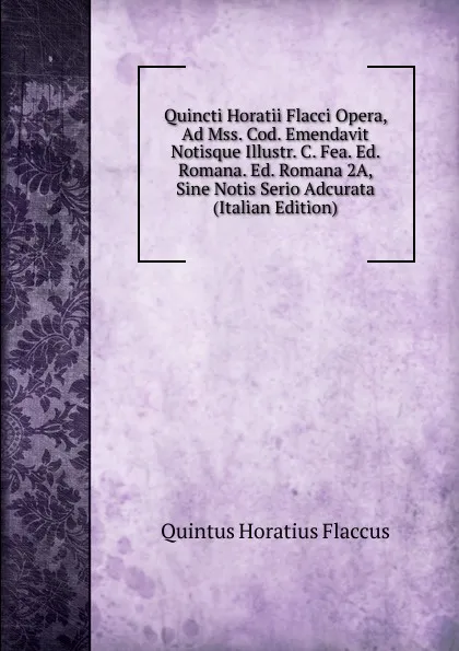 Обложка книги Quincti Horatii Flacci Opera, Ad Mss. Cod. Emendavit Notisque Illustr. C. Fea. Ed. Romana. Ed. Romana 2A, Sine Notis Serio Adcurata (Italian Edition), Flaccus Quintus Horatius