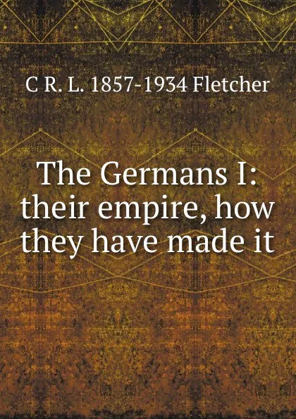 Обложка книги The Germans I: their empire, how they have made it, C R. L. 1857-1934 Fletcher