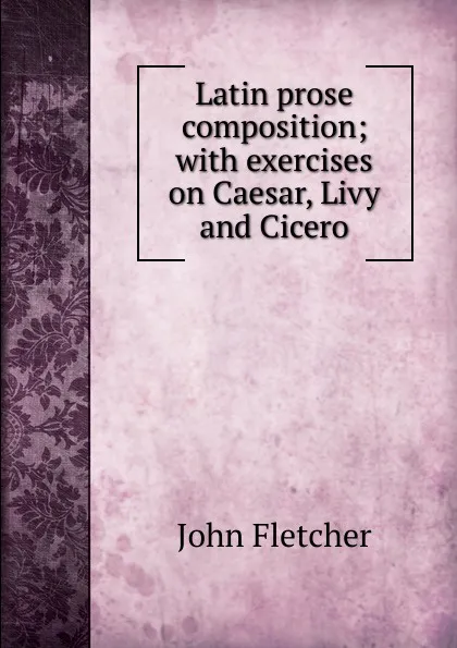 Обложка книги Latin prose composition; with exercises on Caesar, Livy and Cicero, John Fletcher