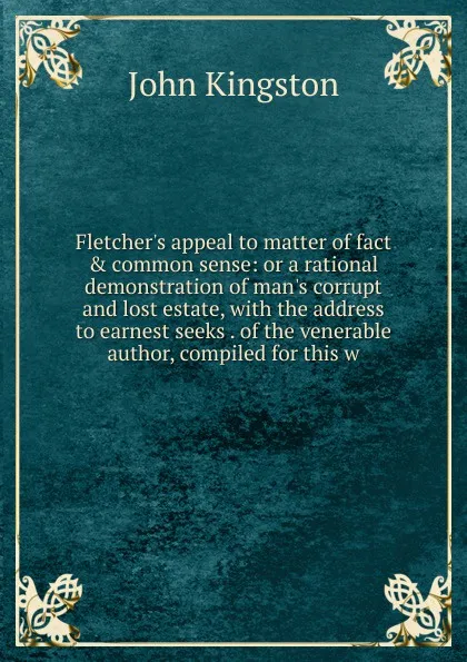 Обложка книги Fletcher.s appeal to matter of fact . common sense: or a rational demonstration of man.s corrupt and lost estate, with the address to earnest seeks . of the venerable author, compiled for this w, John Kingston