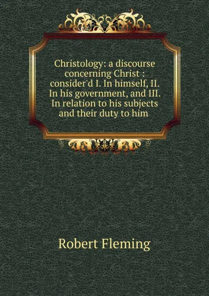 Обложка книги Christology: a discourse concerning Christ : consider.d I. In himself, II. In his government, and III. In relation to his subjects and their duty to him ., Robert Fleming