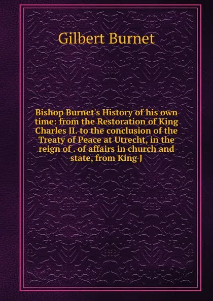 Обложка книги Bishop Burnet.s History of his own time: from the Restoration of King Charles II. to the conclusion of the Treaty of Peace at Utrecht, in the reign of . of affairs in church and state, from King J, Burnet Gilbert