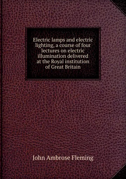 Обложка книги Electric lamps and electric lighting, a course of four lectures on electric illumination delivered at the Royal institution of Great Britain, John Ambrose Fleming