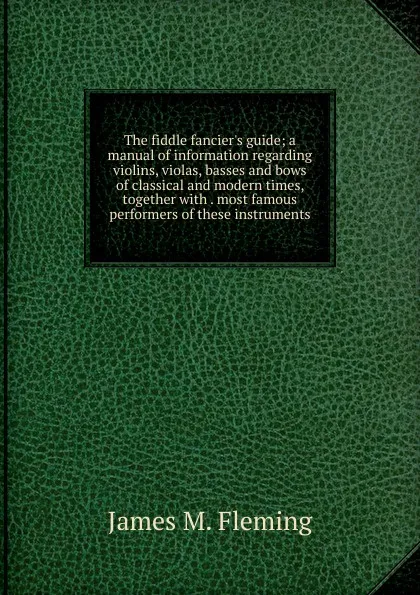 Обложка книги The fiddle fancier.s guide; a manual of information regarding violins, violas, basses and bows of classical and modern times, together with . most famous performers of these instruments, James M. Fleming