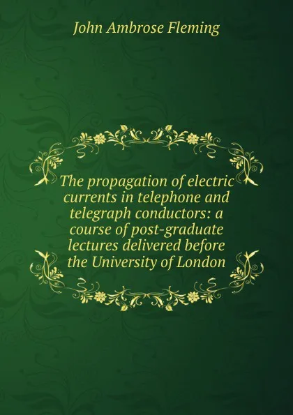 Обложка книги The propagation of electric currents in telephone and telegraph conductors: a course of post-graduate lectures delivered before the University of London, John Ambrose Fleming