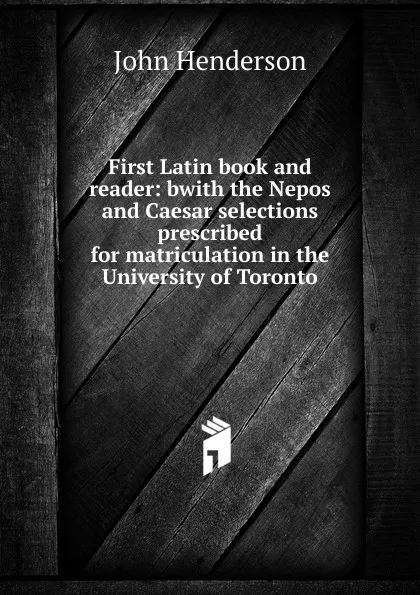 Обложка книги First Latin book and reader: bwith the Nepos and Caesar selections prescribed for matriculation in the University of Toronto, John Henderson