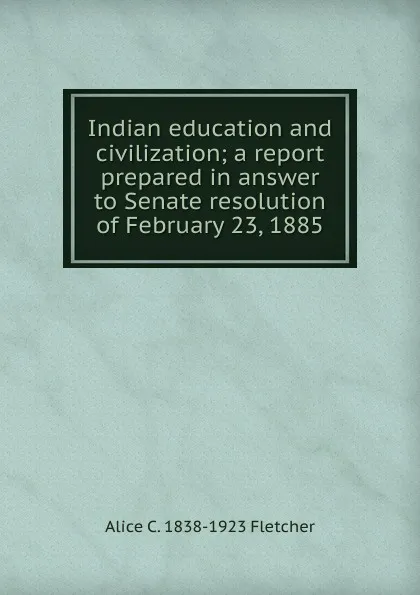 Обложка книги Indian education and civilization; a report prepared in answer to Senate resolution of February 23, 1885, Alice C. 1838-1923 Fletcher